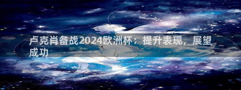 2024欧洲杯买球手机版|卢克肖备战2024欧洲杯：提升表现，展望
成功